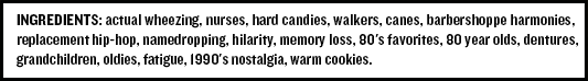 Ingredients: actual wheezing, nurses, hard candies, walkers, canes, barbershoppe harmonies, replacement hip-hop, namedropping, hilarity, memory loss, 80's favorites, 80 year olds, dentures, grandchildren, oldies, fatigue, 1990's nostalgia, warm cookies.